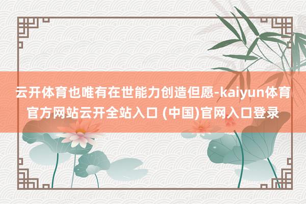 云开体育也唯有在世能力创造但愿-kaiyun体育官方网站云开全站入口 (中国)官网入口登录