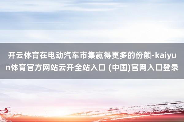 开云体育在电动汽车市集赢得更多的份额-kaiyun体育官方网站云开全站入口 (中国)官网入口登录