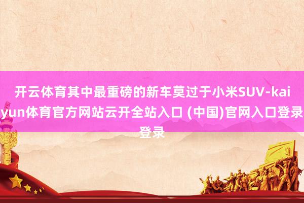 开云体育其中最重磅的新车莫过于小米SUV-kaiyun体育官方网站云开全站入口 (中国)官网入口登录