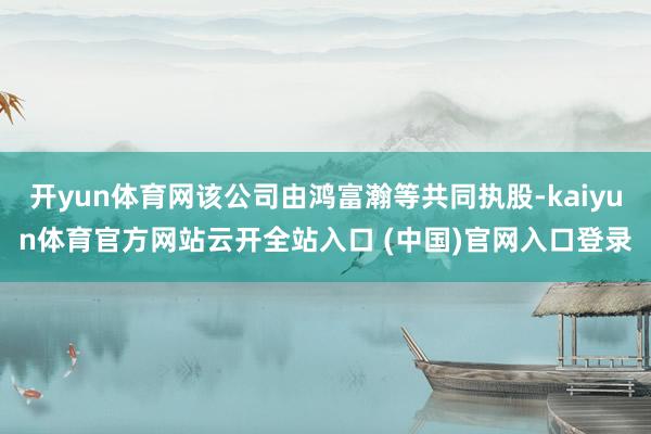 开yun体育网该公司由鸿富瀚等共同执股-kaiyun体育官方网站云开全站入口 (中国)官网入口登录