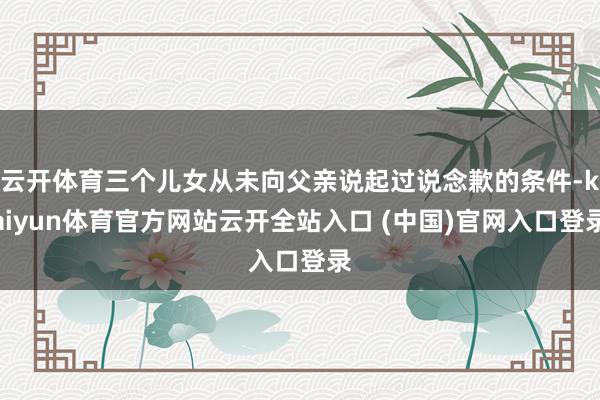 云开体育三个儿女从未向父亲说起过说念歉的条件-kaiyun体育官方网站云开全站入口 (中国)官网入口登录
