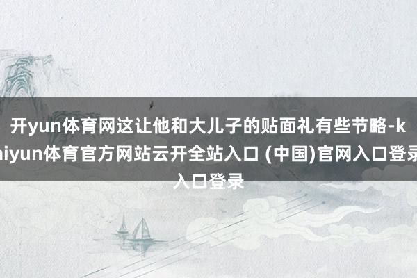 开yun体育网这让他和大儿子的贴面礼有些节略-kaiyun体育官方网站云开全站入口 (中国)官网入口登录