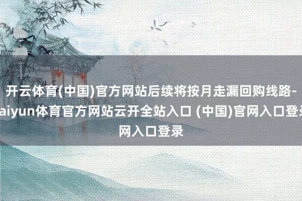 开云体育(中国)官方网站后续将按月走漏回购线路-kaiyun体育官方网站云开全站入口 (中国)官网入口登录