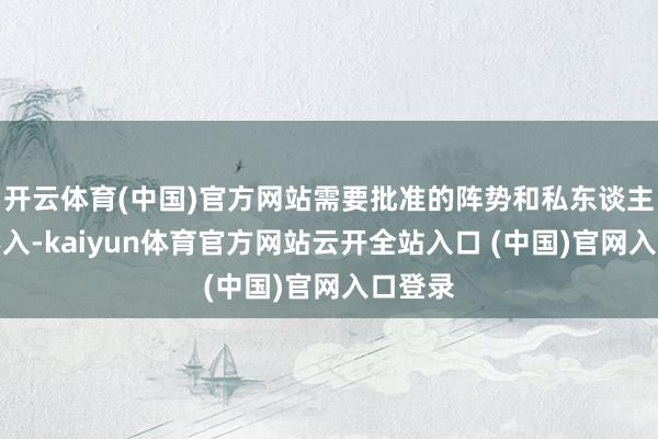 开云体育(中国)官方网站需要批准的阵势和私东谈主阵势不入-kaiyun体育官方网站云开全站入口 (中国)官网入口登录