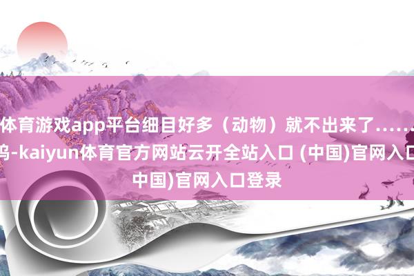 体育游戏app平台细目好多(动物)就不出来了……呜呜呜-kaiyun体育官方网站云开全站入口 (中国)官网入口登录