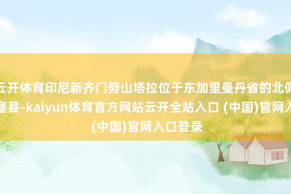 云开体育印尼新齐门努山塔拉位于东加里曼丹省的北佩纳占巴塞县-kaiyun体育官方网站云开全站入口 (中国)官网入口登录