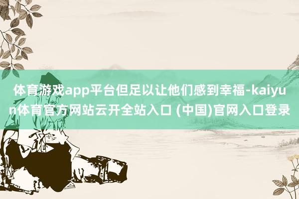 体育游戏app平台但足以让他们感到幸福-kaiyun体育官方网站云开全站入口 (中国)官网入口登录