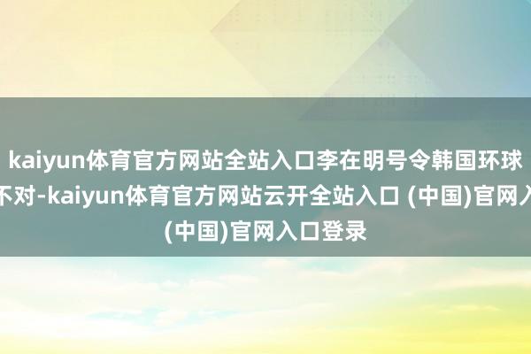 kaiyun体育官方网站全站入口李在明号令韩国环球要弥合不对-kaiyun体育官方网站云开全站入口 (中国)官网入口登录