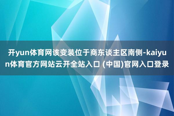 开yun体育网该变装位于商东谈主区南侧-kaiyun体育官方网站云开全站入口 (中国)官网入口登录