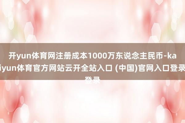 开yun体育网注册成本1000万东说念主民币-kaiyun体育官方网站云开全站入口 (中国)官网入口登录