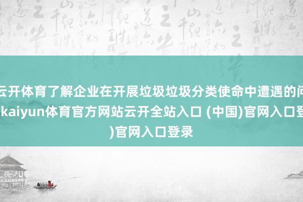 云开体育了解企业在开展垃圾垃圾分类使命中遭遇的问题-kaiyun体育官方网站云开全站入口 (中国)官网入口登录
