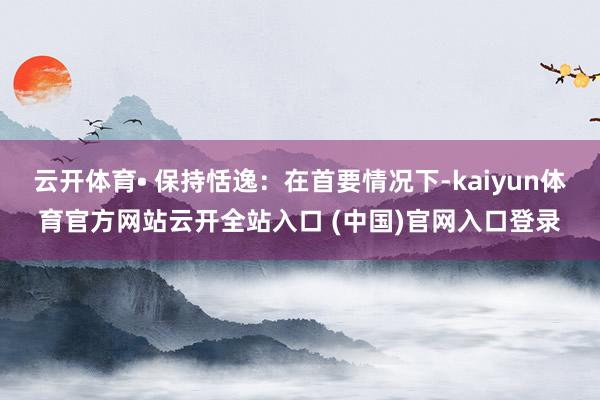 云开体育• 保持恬逸：在首要情况下-kaiyun体育官方网站云开全站入口 (中国)官网入口登录