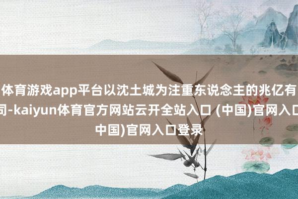 体育游戏app平台以沈土城为注重东说念主的兆亿有限公司-kaiyun体育官方网站云开全站入口 (中国)官网入口登录