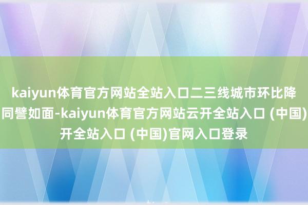 kaiyun体育官方网站全站入口二三线城市环比降幅均收窄；而同譬如面-kaiyun体育官方网站云开全站入口 (中国)官网入口登录