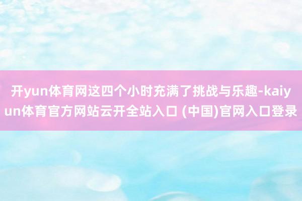 开yun体育网这四个小时充满了挑战与乐趣-kaiyun体育官方网站云开全站入口 (中国)官网入口登录