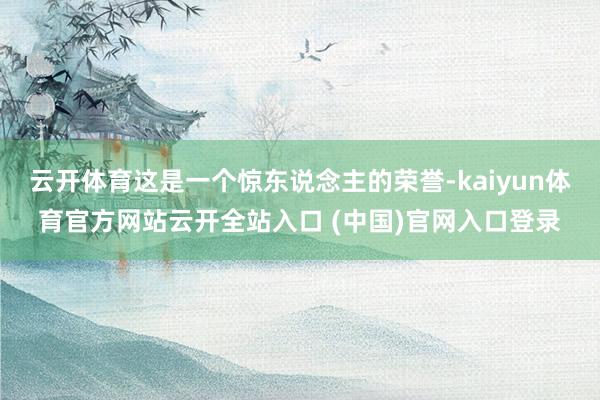 云开体育这是一个惊东说念主的荣誉-kaiyun体育官方网站云开全站入口 (中国)官网入口登录