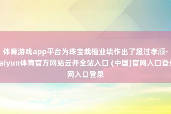 体育游戏app平台为珠宝栽植业绩作出了超过孝顺-kaiyun体育官方网站云开全站入口 (中国)官网入口登录