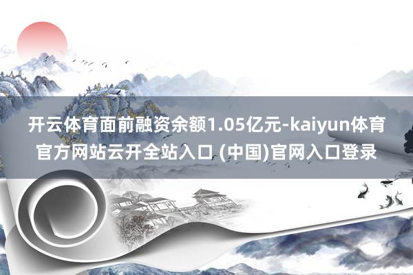 开云体育面前融资余额1.05亿元-kaiyun体育官方网站云开全站入口 (中国)官网入口登录