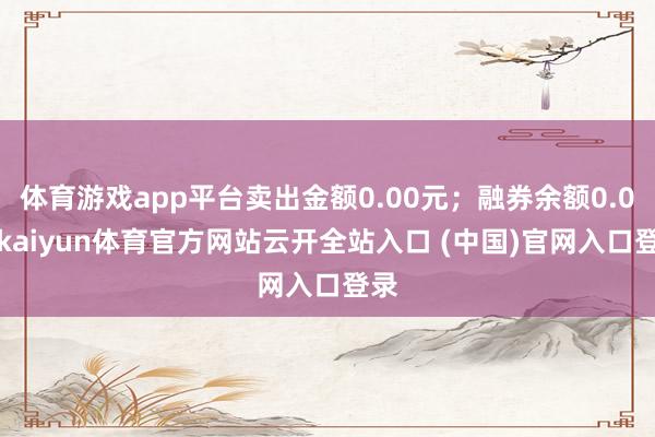 体育游戏app平台卖出金额0.00元；融券余额0.00-kaiyun体育官方网站云开全站入口 (中国)官网入口登录