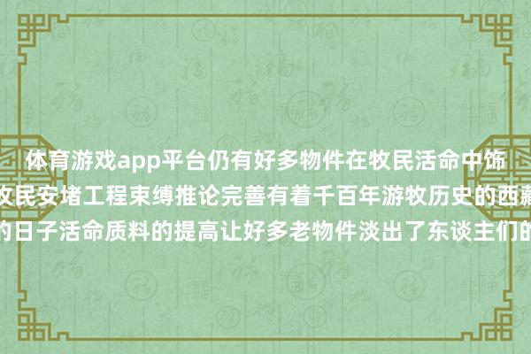 体育游戏app平台仍有好多物件在牧民活命中饰演热切变装跟着西藏农牧民安堵工程束缚推论完善有着千百年游牧历史的西藏牧民过上了文治武功的日子活命质料的提高让好多老物件淡出了东谈主们的日常但它们仍承载着牧民的顾忌是游牧文化中热切的工艺和文化瑰宝运筹帷幄：卫铁民 张芽芽记者：晋好意思多吉海报：张泽钰新华社对外部、西藏分社荟萃制作 发布于：黑龙江省-kaiyun体育官方网站云开全站入口 (中国)官网入口登录