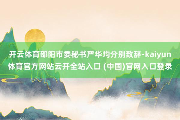 开云体育邵阳市委秘书严华均分别致辞-kaiyun体育官方网站云开全站入口 (中国)官网入口登录
