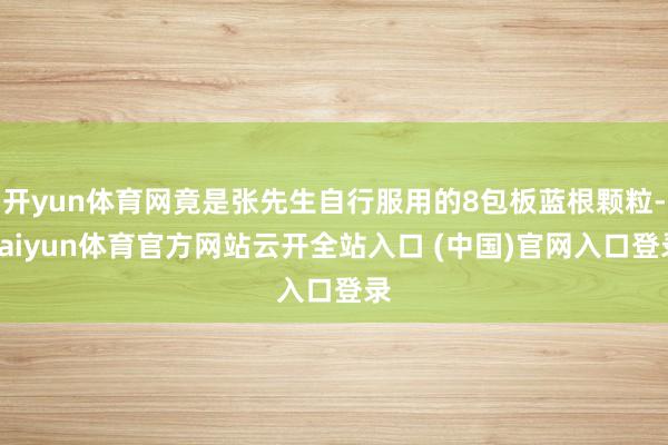 开yun体育网竟是张先生自行服用的8包板蓝根颗粒-kaiyun体育官方网站云开全站入口 (中国)官网入口登录