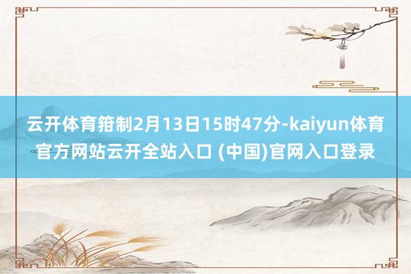 云开体育箝制2月13日15时47分-kaiyun体育官方网站云开全站入口 (中国)官网入口登录