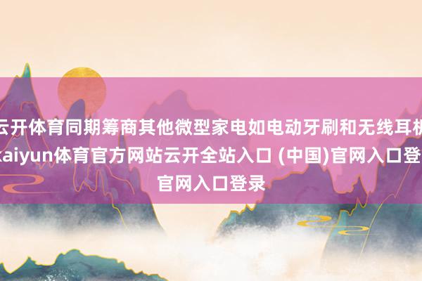 云开体育同期筹商其他微型家电如电动牙刷和无线耳机-kaiyun体育官方网站云开全站入口 (中国)官网入口登录