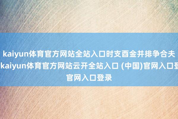 kaiyun体育官方网站全站入口时支酉金并排争合夫星-kaiyun体育官方网站云开全站入口 (中国)官网入口登录