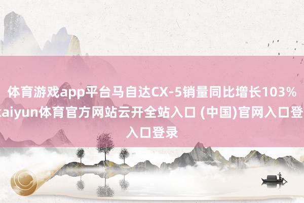 体育游戏app平台马自达CX-5销量同比增长103%-kaiyun体育官方网站云开全站入口 (中国)官网入口登录