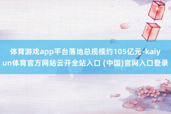体育游戏app平台落地总规模约105亿元-kaiyun体育官方网站云开全站入口 (中国)官网入口登录
