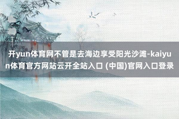 开yun体育网不管是去海边享受阳光沙滩-kaiyun体育官方网站云开全站入口 (中国)官网入口登录