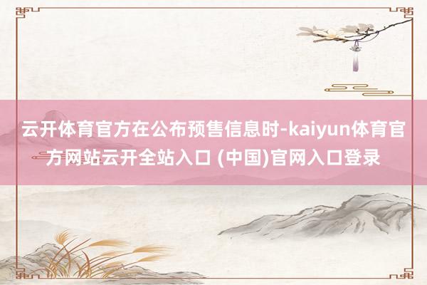 云开体育官方在公布预售信息时-kaiyun体育官方网站云开全站入口 (中国)官网入口登录