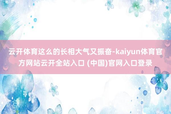 云开体育这么的长相大气又振奋-kaiyun体育官方网站云开全站入口 (中国)官网入口登录