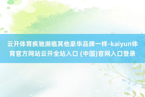 云开体育疾驰濒临其他豪华品牌一样-kaiyun体育官方网站云开全站入口 (中国)官网入口登录