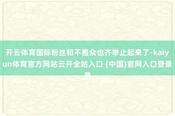 开云体育国际粉丝和不雅众也齐举止起来了-kaiyun体育官方网站云开全站入口 (中国)官网入口登录