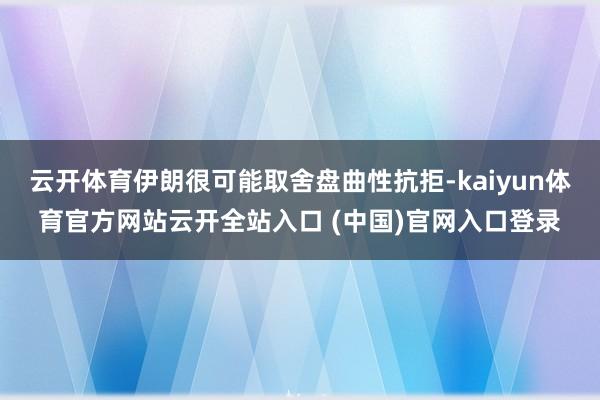 云开体育伊朗很可能取舍盘曲性抗拒-kaiyun体育官方网站云开全站入口 (中国)官网入口登录
