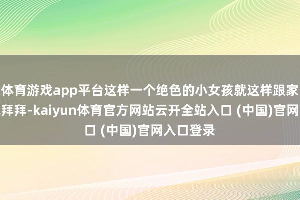 体育游戏app平台这样一个绝色的小女孩就这样跟家东谈主说拜拜-kaiyun体育官方网站云开全站入口 (中国)官网入口登录