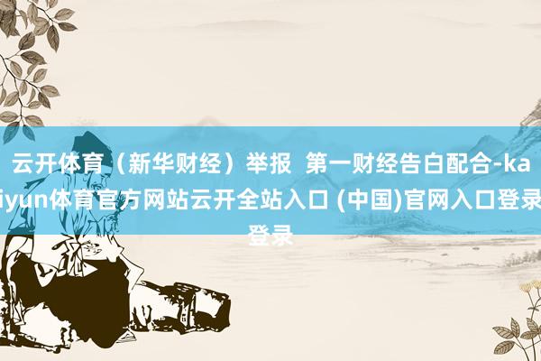 云开体育（新华财经）举报  第一财经告白配合-kaiyun体育官方网站云开全站入口 (中国)官网入口登录
