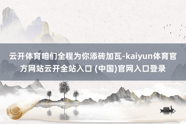 云开体育咱们全程为你添砖加瓦-kaiyun体育官方网站云开全站入口 (中国)官网入口登录