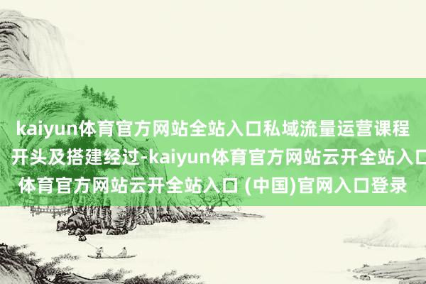 kaiyun体育官方网站全站入口私域流量运营课程：学习私域流量本体，开头及搭建经过-kaiyun体育官方网站云开全站入口 (中国)官网入口登录
