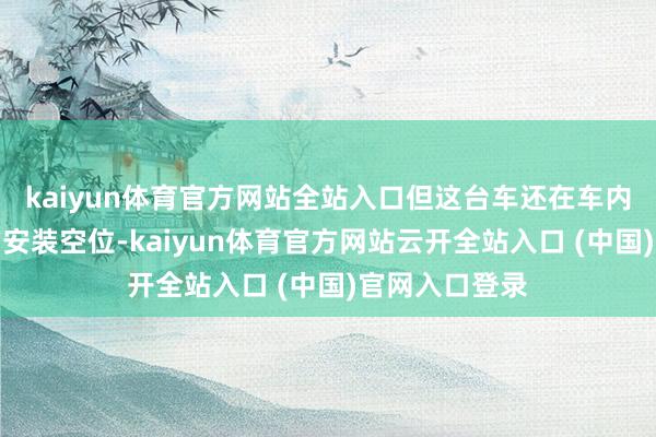 kaiyun体育官方网站全站入口但这台车还在车内预留了无数的安装空位-kaiyun体育官方网站云开全站入口 (中国)官网入口登录