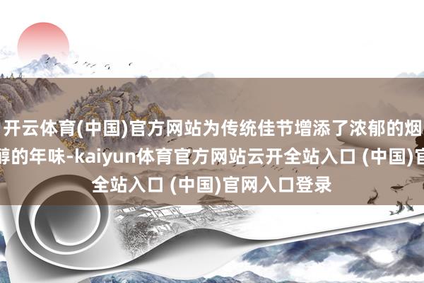 开云体育(中国)官方网站为传统佳节增添了浓郁的烟火气味与甘醇的年味-kaiyun体育官方网站云开全站入口 (中国)官网入口登录