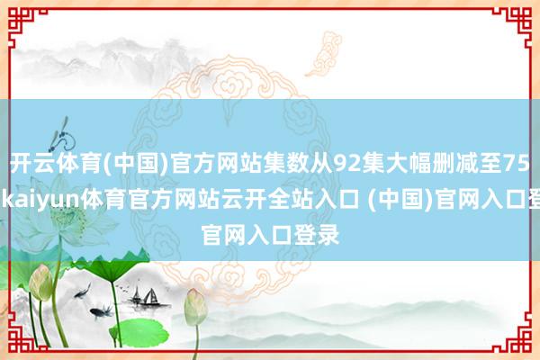 开云体育(中国)官方网站集数从92集大幅删减至75集-kaiyun体育官方网站云开全站入口 (中国)官网入口登录