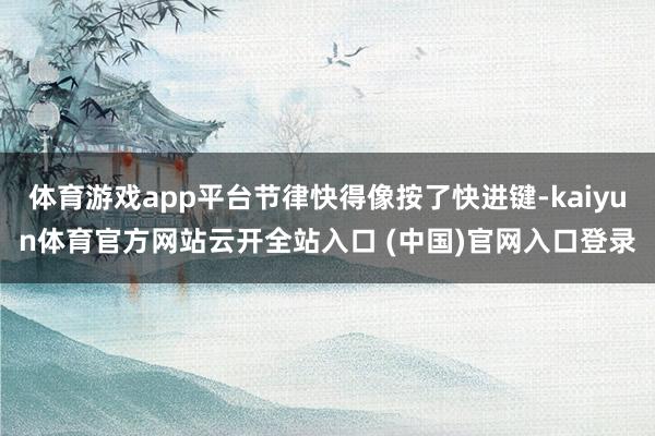 体育游戏app平台节律快得像按了快进键-kaiyun体育官方网站云开全站入口 (中国)官网入口登录