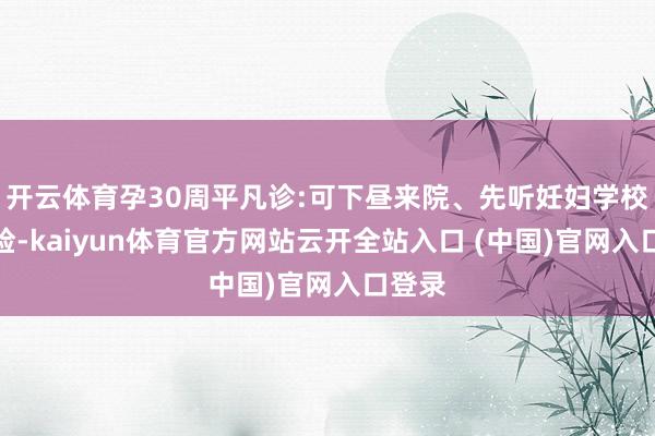 开云体育孕30周平凡诊:可下昼来院、先听妊妇学校后产检-kaiyun体育官方网站云开全站入口 (中国)官网入口登录