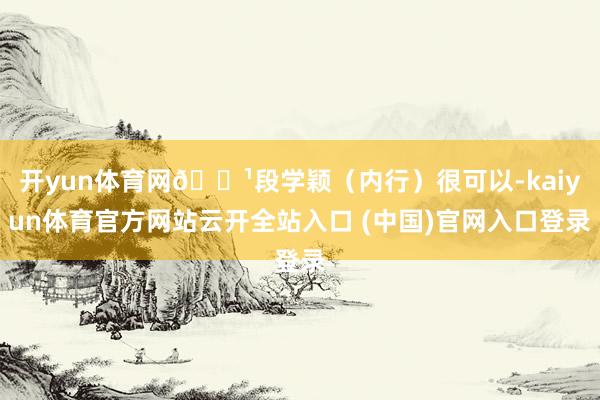 开yun体育网🔹段学颖（内行）很可以-kaiyun体育官方网站云开全站入口 (中国)官网入口登录