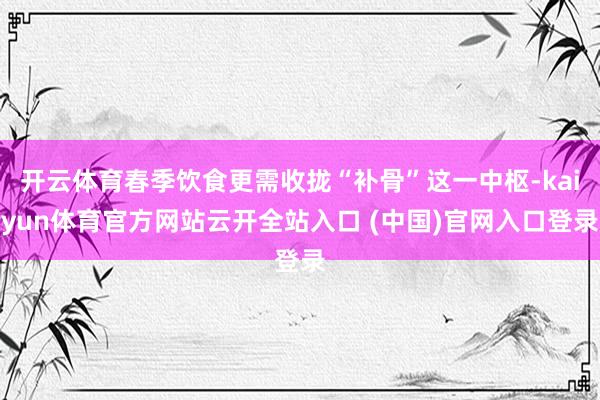 开云体育春季饮食更需收拢“补骨”这一中枢-kaiyun体育官方网站云开全站入口 (中国)官网入口登录