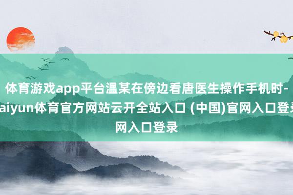 体育游戏app平台温某在傍边看唐医生操作手机时-kaiyun体育官方网站云开全站入口 (中国)官网入口登录