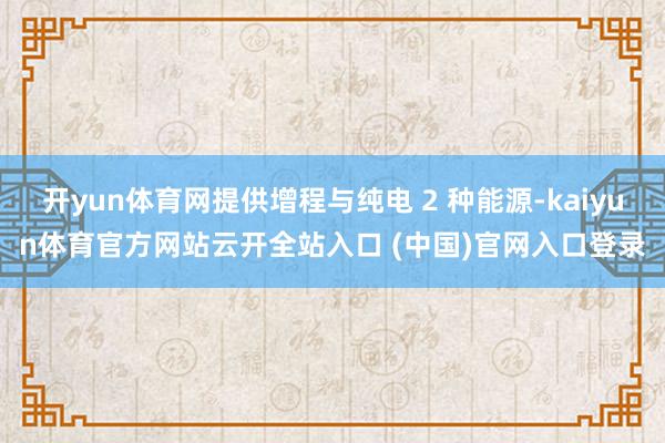 开yun体育网提供增程与纯电 2 种能源-kaiyun体育官方网站云开全站入口 (中国)官网入口登录